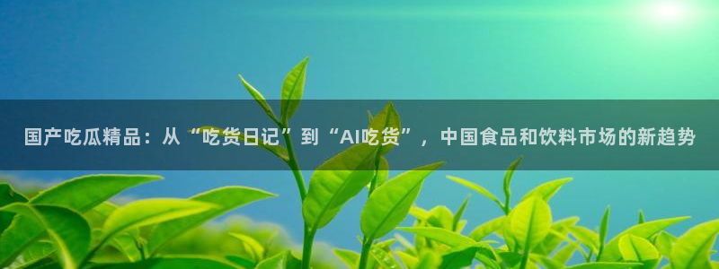 51吃瓜网每日榜单：国产吃瓜精品：从“吃货日记”到“AI吃货”，中国食品和饮料市场的新趋势