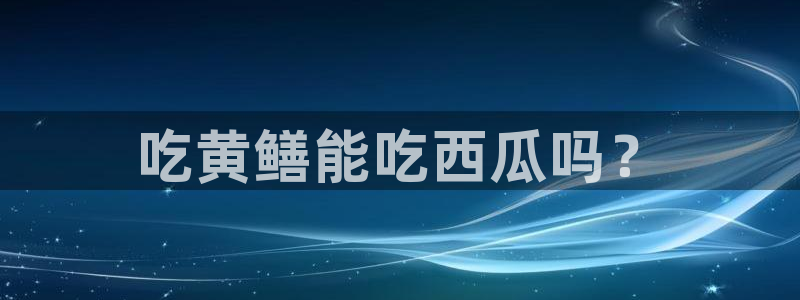 黑料免费：吃黄鳝能吃西瓜吗？