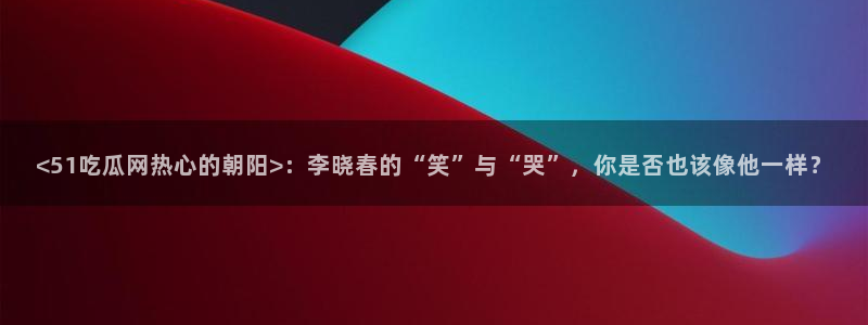 www.吃瓜:<51吃瓜网热心的朝阳>:李晓春的“笑”与“哭”,你是否也该像他一样?