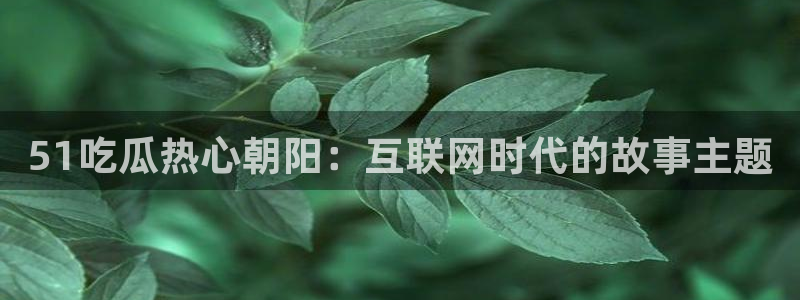 51吃瓜热心张津瑜:51吃瓜热心朝阳:互联网时代的故事主题