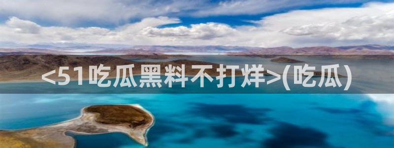 51吃瓜全网更新最快点：<51吃瓜黑料不打烊>(吃瓜)